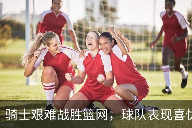 骑士艰难战胜篮网，球队表现喜忧参半，新援闪耀